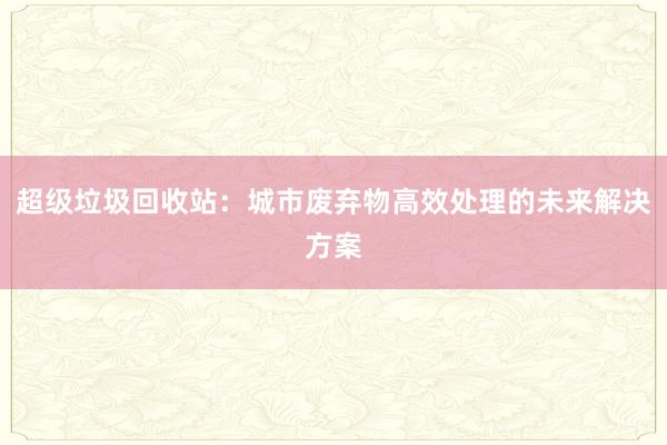 超级垃圾回收站：城市废弃物高效处理的未来解决方案