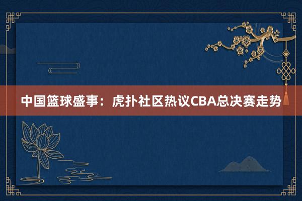 中国篮球盛事：虎扑社区热议CBA总决赛走势