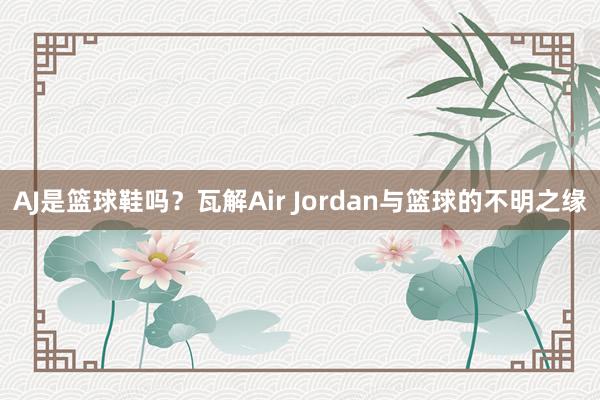 AJ是篮球鞋吗？瓦解Air Jordan与篮球的不明之缘