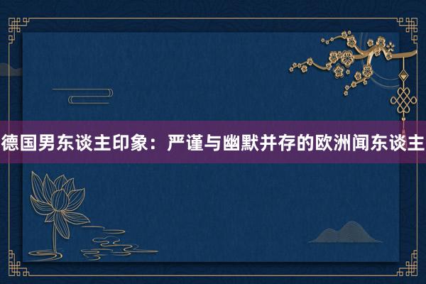 德国男东谈主印象：严谨与幽默并存的欧洲闻东谈主